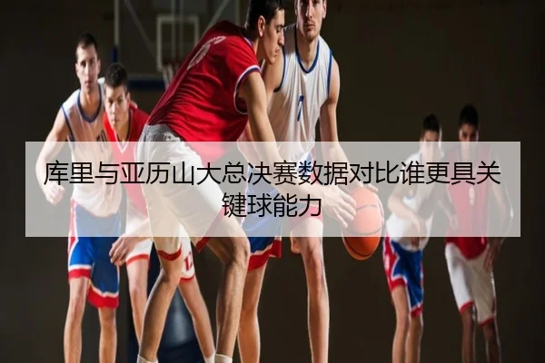 库里与亚历山大总决赛数据对比谁更具关键球能力