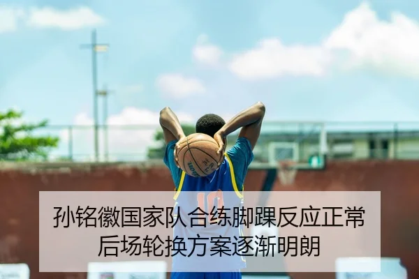 孙铭徽国家队合练脚踝反应正常 后场轮换方案逐渐明朗（AYXSPORTS）